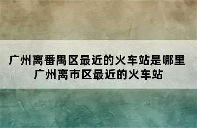 广州离番禺区最近的火车站是哪里 广州离市区最近的火车站